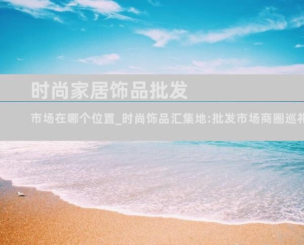 时尚家居饰品批发市场在哪个位置_时尚饰品汇集地:批发市场商圈巡礼